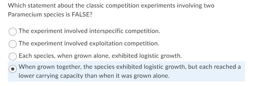 Which statement about the classic competition experiments involving two
Paramecium species is FALSE?
The experiment involved interspecific competition.
The experiment involved exploitation competition.
Each species, when grown alone, exhibited logistic growth.
When grown together, the species exhibited logistic growth, but each reached a
lower carrying capacity than when it was grown alone.
