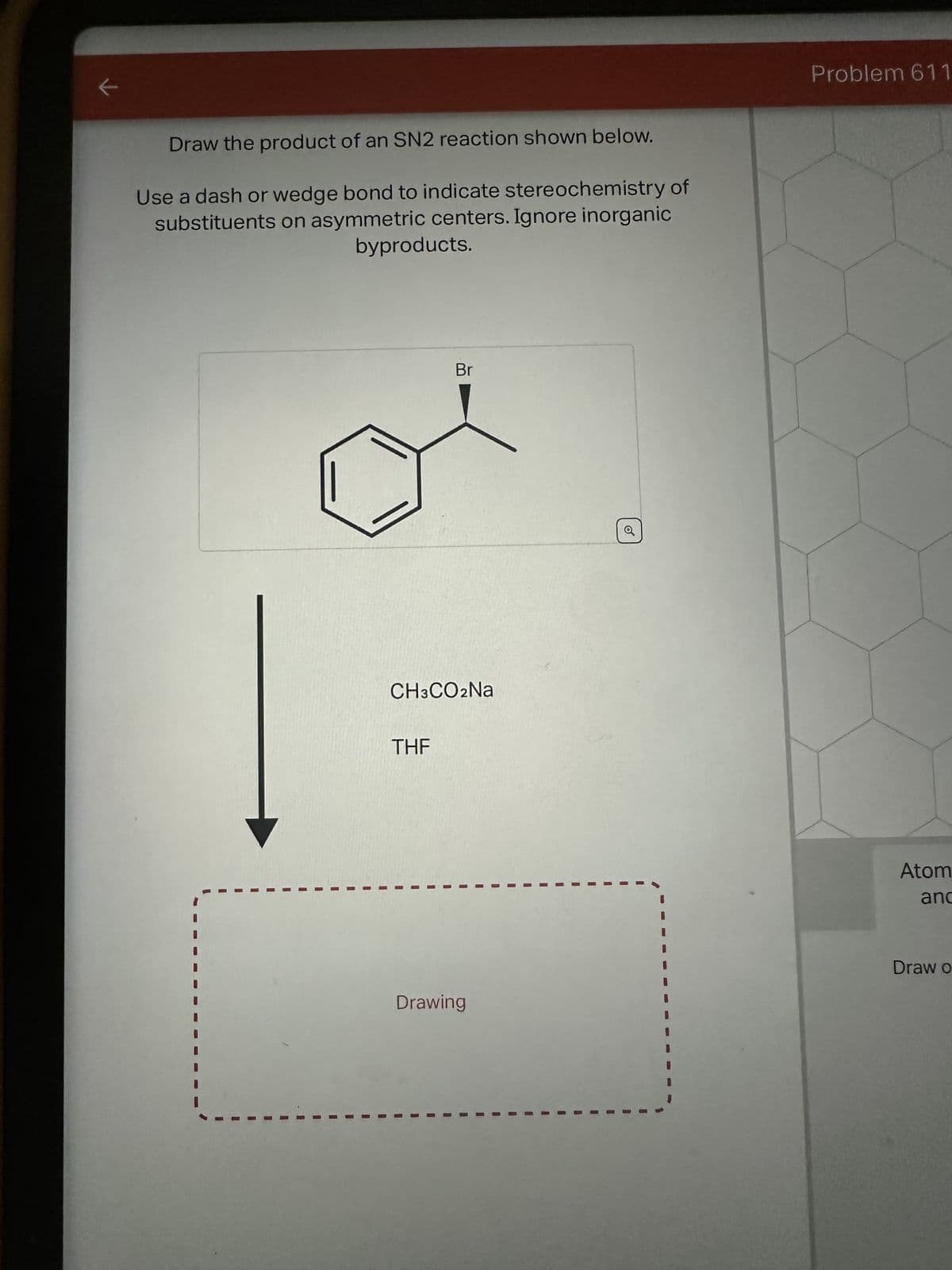 Draw the product of an SN2 reaction shown below.
Use a dash or wedge bond to indicate stereochemistry of
substituents on asymmetric centers. Ignore inorganic
byproducts.
I
I
CH3CO2Na
THF
I
1
Br
I
Drawing
Problem 611
Atom
anc
Draw o