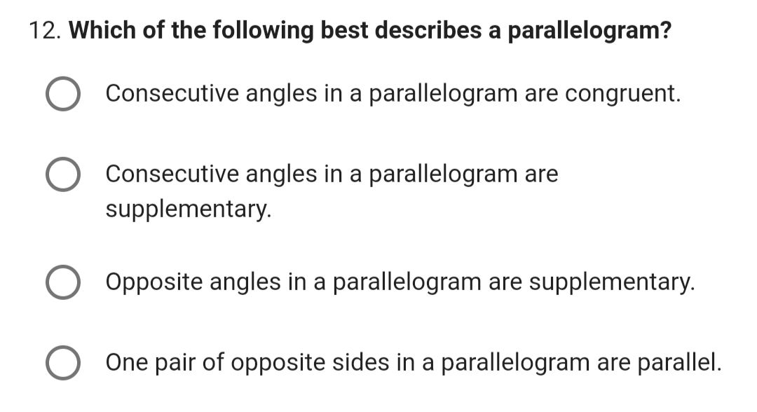 12. Which of the following best describes a parallelogram?
Consecutive angles in a parallelogram are congruent.
Consecutive angles in a parallelogram are
supplementary.
Opposite angles in a parallelogram are supplementary.
One pair of opposite sides in a parallelogram are parallel.
