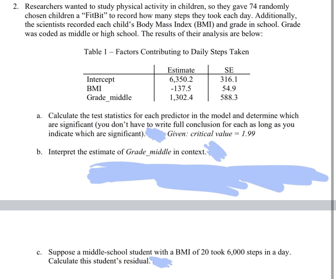 2. Researchers wanted to study physical activity in children, so they gave 74 randomly
chosen children a "FitBit" to record how many steps they took each day. Additionally,
the scientists recorded each child's Body Mass Index (BMI) and grade in school. Grade
was coded as middle or high school. The results of their analysis are below:
Table 1 - Factors Contributing to Daily Steps Taken
Intercept
BMI
Grade_middle
Estimate
6,350.2
-137.5
1,302.4
SE
316.1
54.9
588.3
a. Calculate the test statistics for each predictor in the model and determine which
are significant (you don't have to write full conclusion for each as long as you
indicate which are significant). Given: critical value = 1.99
b. Interpret the estimate of Grade_middle in context.
c. Suppose a middle-school student with a BMI of 20 took 6,000 steps in a day.
Calculate this student's residual.