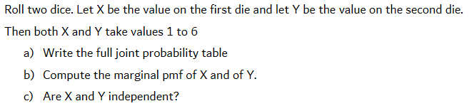 Roll two dice. Let X be the value on the first die and let Y be the value on the second die.
Then both X and Y take values 1 to 6
a) Write the full joint probability table
b) Compute the marginal pmf of X and of Y.
c) Are X and Y independent?