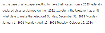 In the case of a taxpayer electing to have their losses from a 2023 federally
declared disaster claimed on their 2022 tax return, the taxpayer has until
what date to make that election? Sunday, December 31, 2023 Monday,
January 1, 2024 Monday, April 15, 2024 Tuesday, October 15, 2024