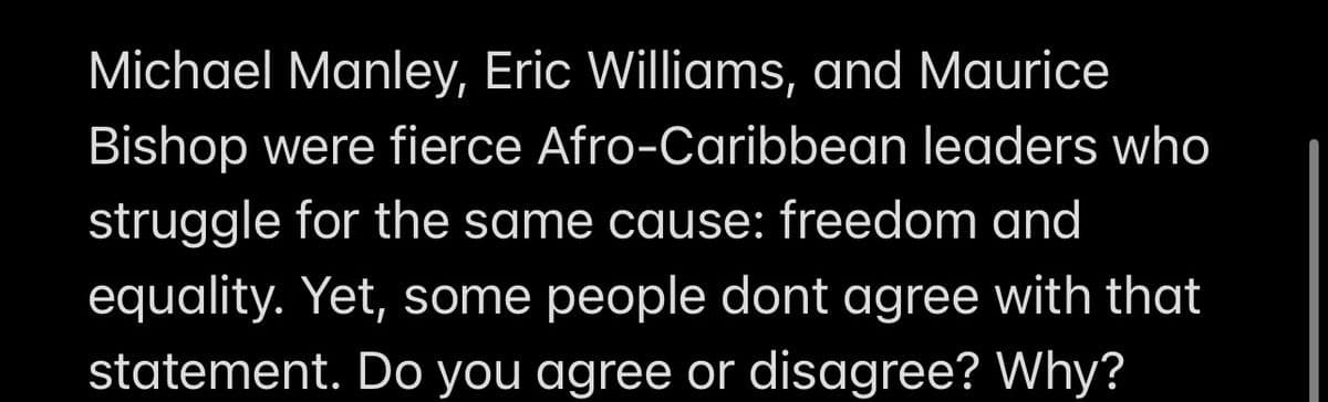 Michael Manley, Eric Williams, and Maurice
Bishop were fierce Afro-Caribbean leaders who
struggle for the same cause: freedom and
equality. Yet, some people dont agree with that
statement. Do you agree or disagree? Why?