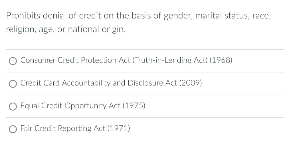 Prohibits denial of credit on the basis of gender, marital status, race,
religion, age, or national origin.
O Consumer Credit Protection Act (Truth-in-Lending Act) (1968)
O Credit Card Accountability and Disclosure Act (2009)
O Equal Credit Opportunity Act (1975)
O Fair Credit Reporting Act (1971)
