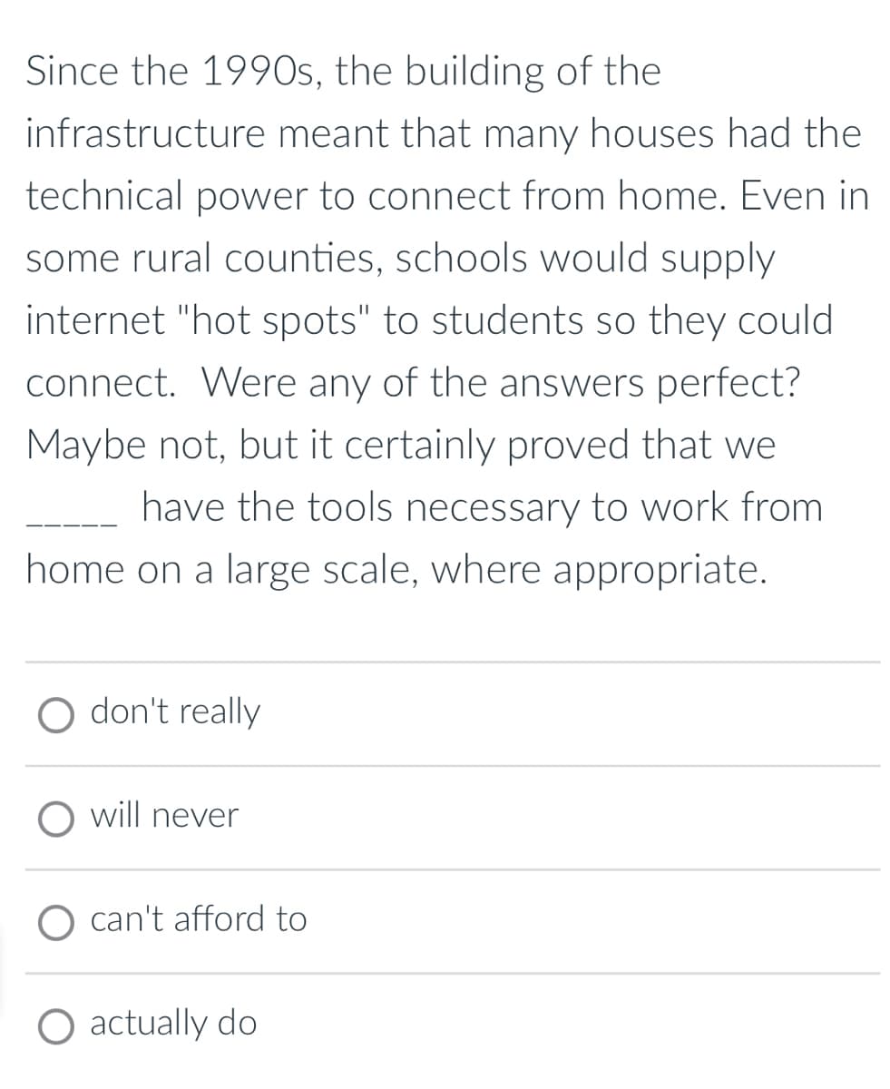 Since the 1990s, the building of the
infrastructure meant that many houses had the
technical power to connect from home. Even in
some rural counties, schools would supply
internet "hot spots" to students so they could
connect. Were any of the answers perfect?
Maybe not, but it certainly proved that we
have the tools necessary to work from
home on a large scale, where appropriate.
O don't really
O will never
can't afford to
O actually do