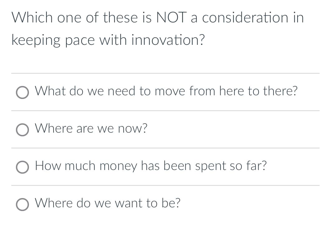 Which one of these is NOT a consideration in
keeping pace with innovation?
O What do we need to move from here to there?
O Where are we now?
O How much money has been spent so far?
O Where do we want to be?