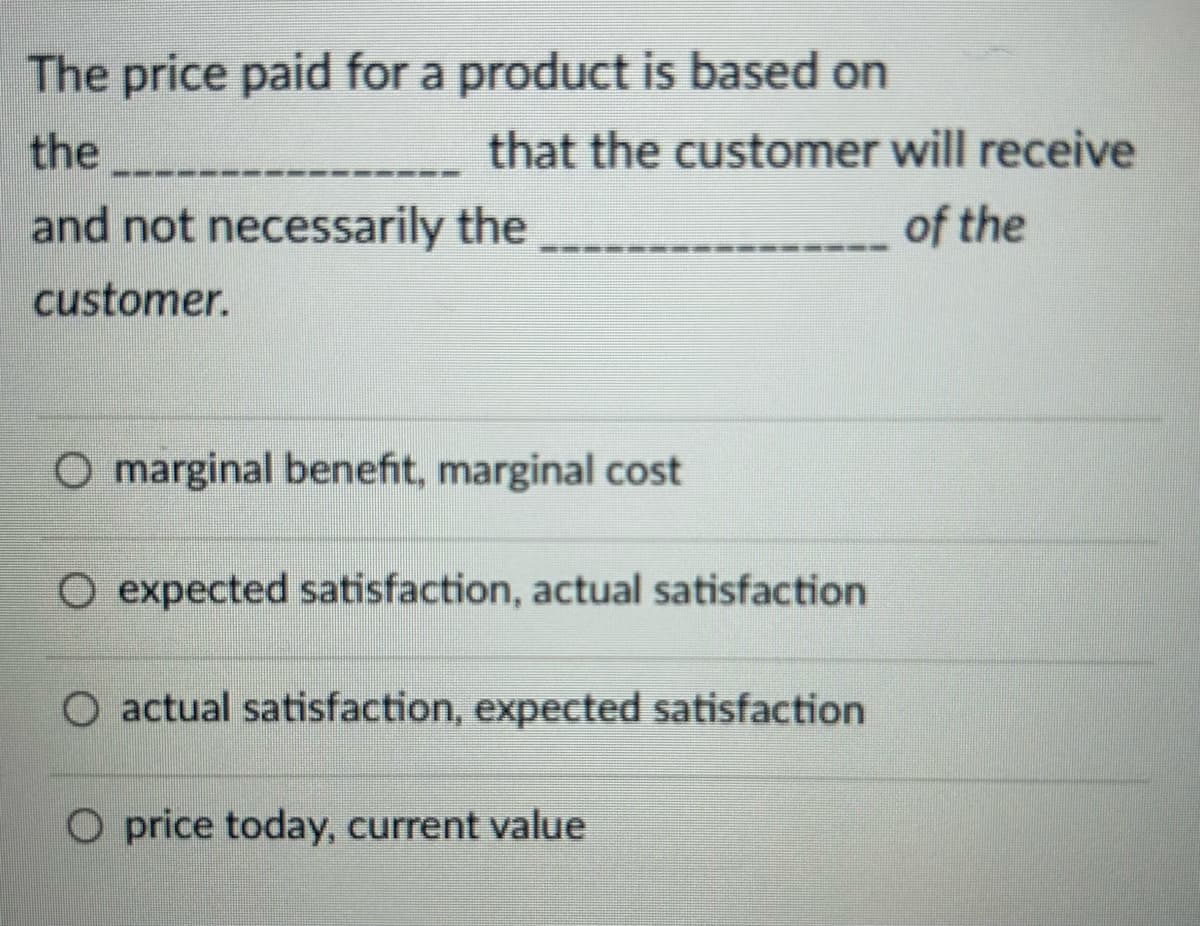 The price paid for a product is based on
the
that the customer will receive
of the
and not necessarily the
customer.
O marginal benefit, marginal cost
O expected satisfaction, actual satisfaction
O actual satisfaction, expected satisfaction
O price today, current value
