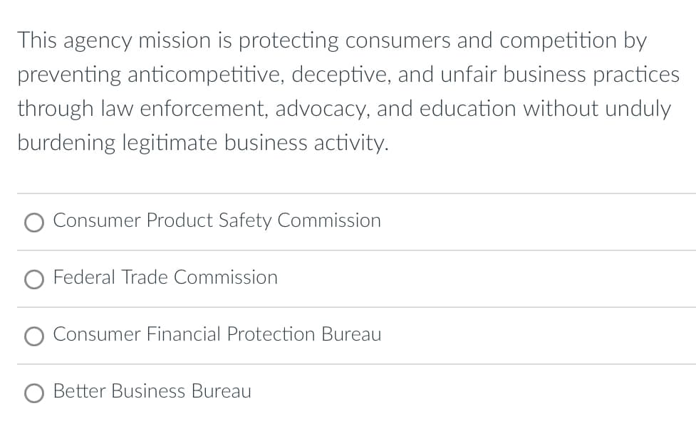This agency mission is protecting consumers and competition by
preventing anticompetitive, deceptive, and unfair business practices
through law enforcement, advocacy, and education without unduly
burdening legitimate business activity.
Consumer Product Safety Commission
Federal Trade Commission
Consumer Financial Protection Bureau
Better Business Bureau