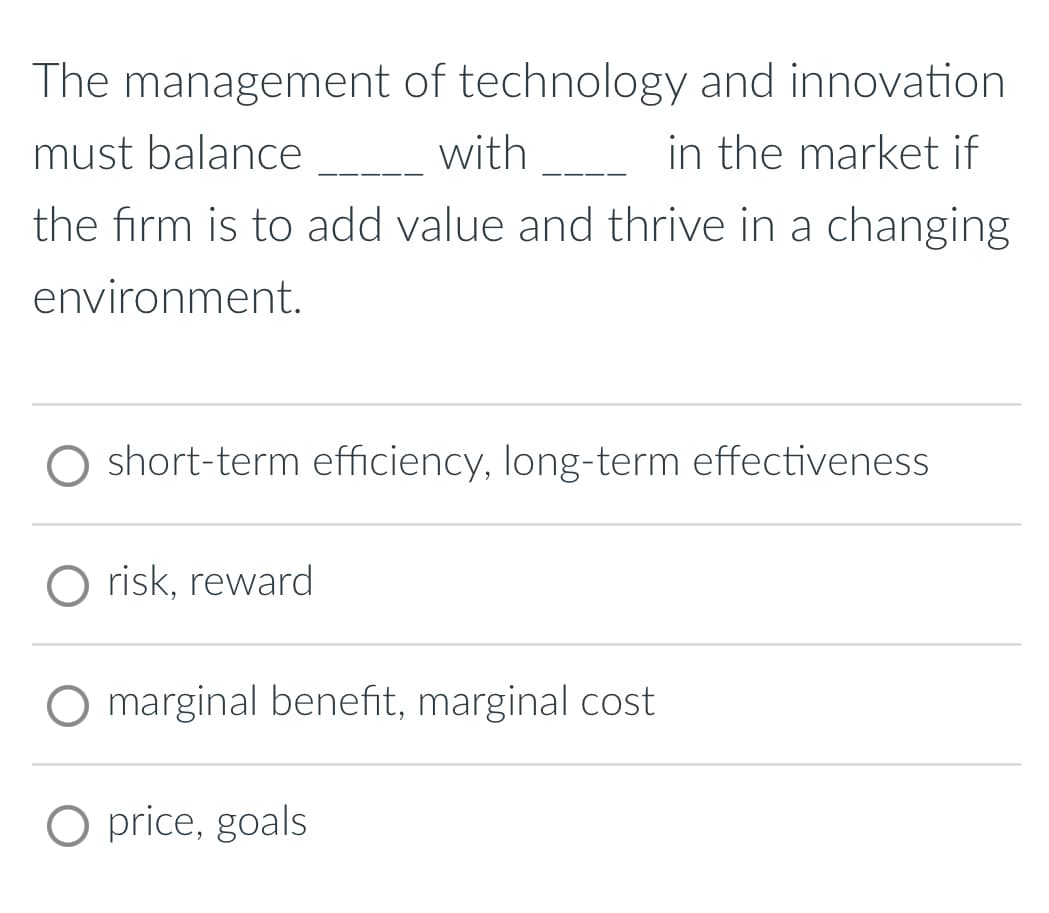 The management of technology and innovation
must balance _________with______ in the market if
the firm is to add value and thrive in a changing
environment.
O short-term efficiency, long-term effectiveness
risk, reward
O marginal benefit, marginal cost
O price, goals