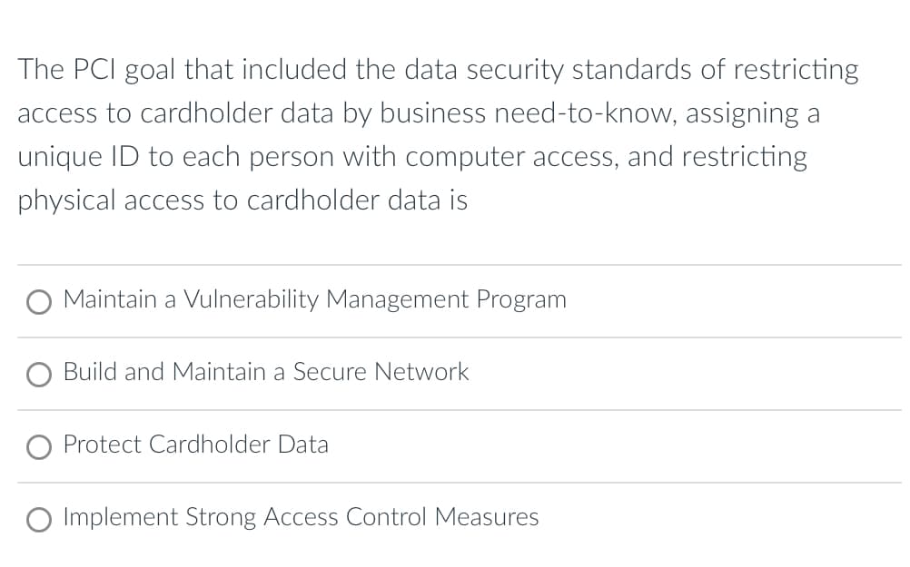 The PCI goal that included the data security standards of restricting
access to cardholder data by business need-to-know, assigning a
unique ID to each person with computer access, and restricting
physical access to cardholder data is
Maintain a Vulnerability Management Program
Build and Maintain a Secure Network
Protect Cardholder Data
Implement Strong Access Control Measures