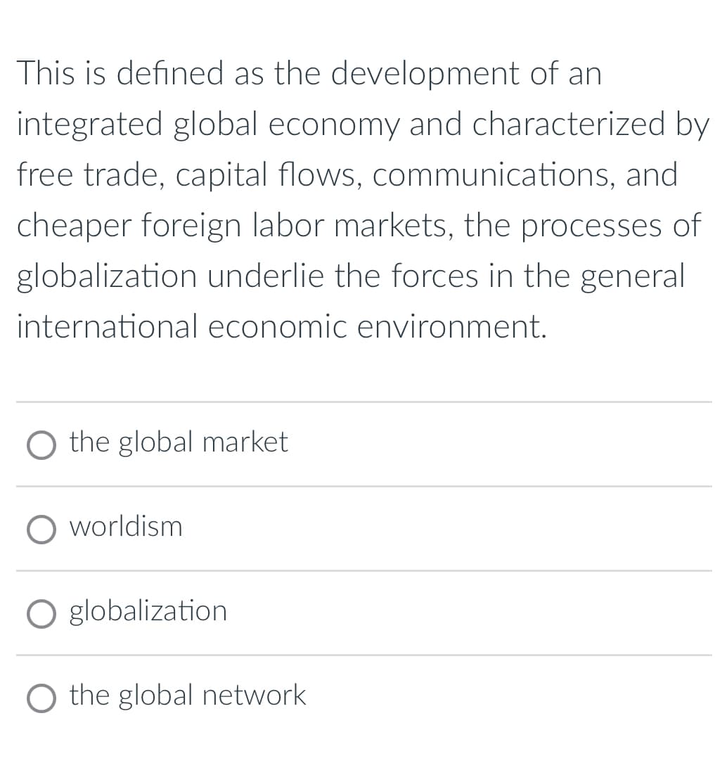 This is defined as the development of an
integrated global economy and characterized by
free trade, capital flows, communications, and
cheaper foreign labor markets, the processes of
globalization underlie the forces in the general
international economic environment.
O the global market.
O worldism
O globalization
O the global network