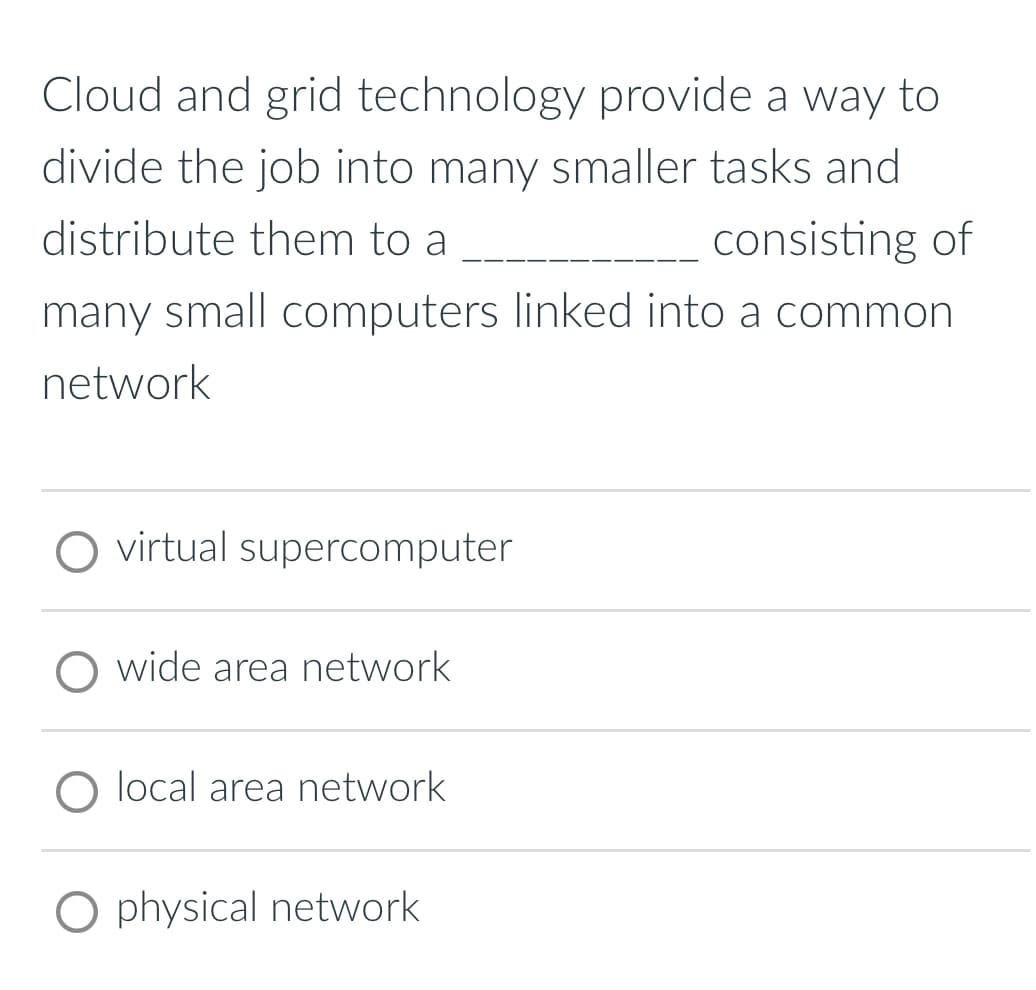 Cloud and grid technology provide a way to
divide the job into many smaller tasks and
distribute them to a
consisting of
many small computers linked into a common
network
virtual supercomputer
wide area network
O local area network
O physical network