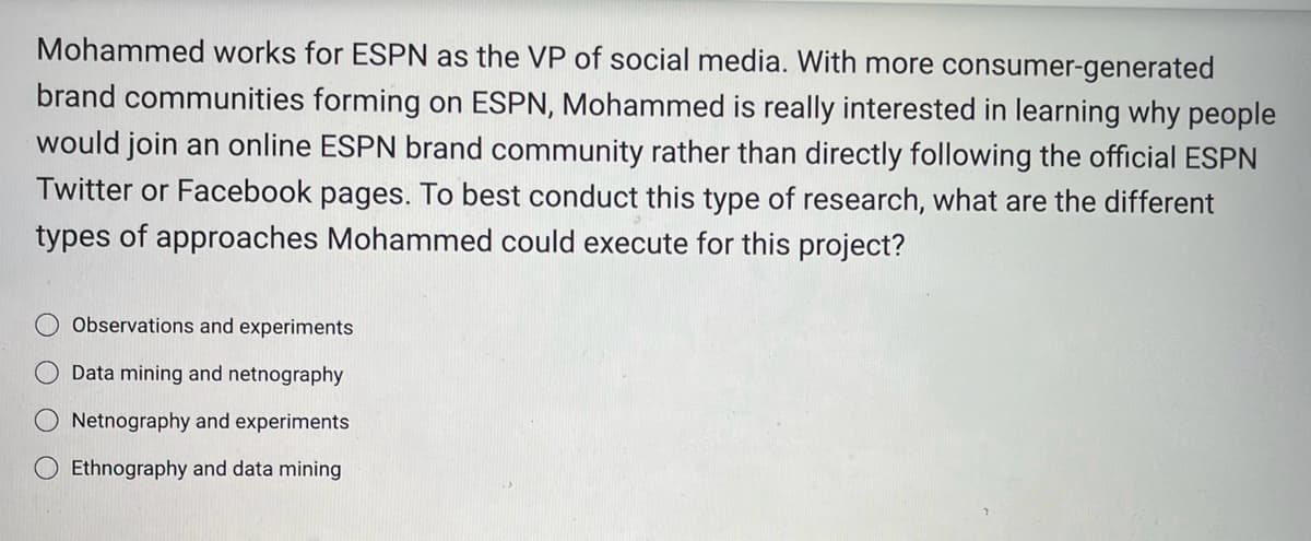 Mohammed works for ESPN as the VP of social media. With more consumer-generated
brand communities forming on ESPN, Mohammed is really interested in learning why people
would join an online ESPN brand community rather than directly following the official ESPN
Twitter or Facebook pages. To best conduct this type of research, what are the different
types of approaches Mohammed could execute for this project?
Observations and experiments
O Data mining and netnography
Netnography and experiments
Ethnography and data mining