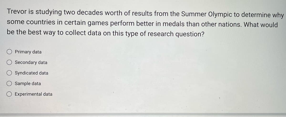 Trevor is studying two decades worth of results from the Summer Olympic to determine why
some countries in certain games perform better in medals than other nations. What would
be the best way to collect data on this type of research question?
Primary data
Secondary data
Syndicated data
Sample data
Experimental data