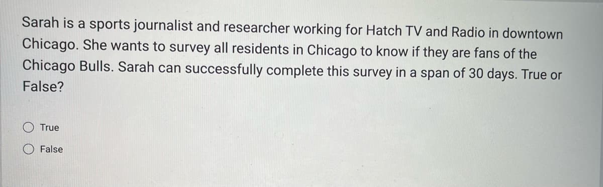 Sarah is a sports journalist and researcher working for Hatch TV and Radio in downtown
Chicago. She wants to survey all residents in Chicago to know if they are fans of the
Chicago Bulls. Sarah can successfully complete this survey in a span of 30 days. True or
False?
True
False