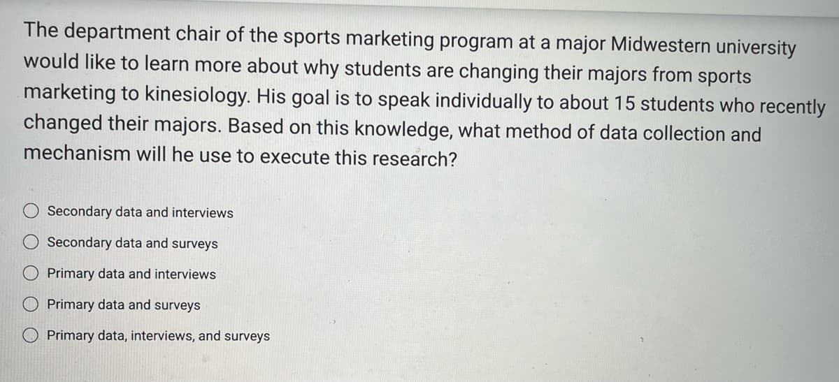 The department chair of the sports marketing program at a major Midwestern university
would like to learn more about why students are changing their majors from sports
marketing to kinesiology. His goal is to speak individually to about 15 students who recently
changed their majors. Based on this knowledge, what method of data collection and
mechanism will he use to execute this research?
O O O
Secondary data and interviews
Secondary data and surveys
Primary data and interviews
Primary data and surveys
Primary data, interviews, and surveys