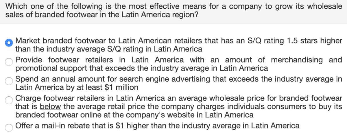 Which one of the following is the most effective means for a company to grow its wholesale
sales of branded footwear in the Latin America region?
Market branded footwear to Latin American retailers that has an S/Q rating 1.5 stars higher
than the industry average S/Q rating in Latin America
Provide footwear retailers in Latin America with an amount of merchandising and
promotional support that exceeds the industry average in Latin America
Spend an annual amount for search engine advertising that exceeds the industry average in
Latin America by at least $1 million
Charge footwear retailers in Latin America an average wholesale price for branded footwear
that is below the average retail price the company charges individuals consumers to buy its
branded footwear online at the company's website in Latin America
Offer a mail-in rebate that is $1 higher than the industry average in Latin America