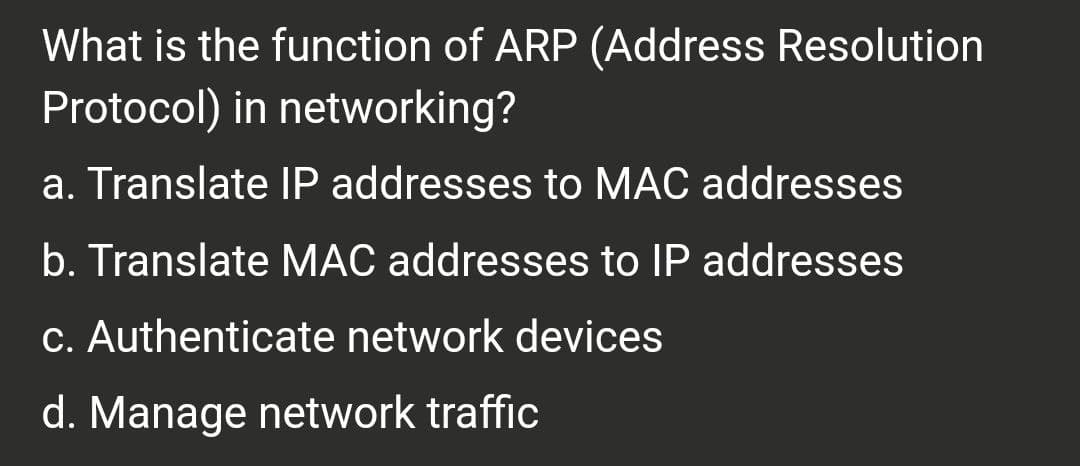 What is the function of ARP (Address Resolution
Protocol) in networking?
a. Translate IP addresses to MAC addresses
b. Translate MAC addresses to IP addresses
c. Authenticate network devices
d. Manage network traffic