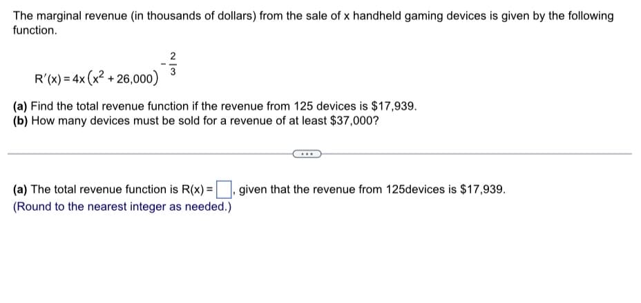 The marginal revenue (in thousands of dollars) from the sale of x handheld gaming devices is given by the following
function.
2
3
R'(x) = 4x (x²+26,000)
(a) Find the total revenue function if the revenue from 125 devices is $17,939.
(b) How many devices must be sold for a revenue of at least $37,000?
(a) The total revenue function is R(x) =
(Round to the nearest integer as needed.)
given that the revenue from 125devices is $17,939.