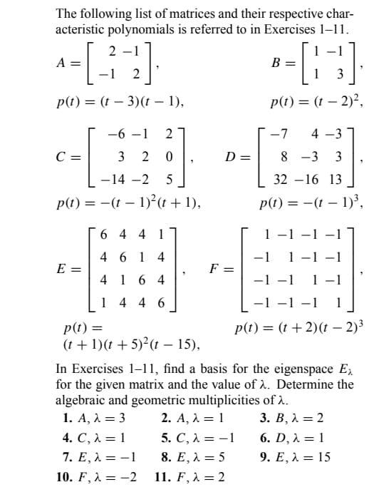 The following list of matrices and their respective char-
acteristic polynomials is referred to in Exercises 1-11.
1
- [42]
p(t) = (t - 3)(t – 1),
A
-6-1 2
C =
c=1
p(t) = -(t
E =
320
-14 -2 5
−
1)²(t+1),
6441
4614
4164
1446
p(t) =
(t+1)(t + 5)²(t-15),
F
D =
-[83]
1
p(t) = (t - 2)²,
B =
-7 4-3
8-3 3
32-16 13
p(t) = -(t-1)³,
1 −1 −1
-1 1 −1 −1
-1-1 1-1
−1 −1 −1 1
p(t) = (t + 2)(t - 2)³
In Exercises 1-11, find a basis for the eigenspace Ex
for the given matrix and the value of λ. Determine the
algebraic and geometric multiplicities of >.
1. A, λ = 3
2. A, λ = 1
3. B, λ = 2
5. C, λ = -1
6. D, λ = 1
4. C, λ = 1
7. E, λ = -1
8. E, λ = 5
9. E, λ = 15
10. F, λ =-2
11. F, λ = 2
