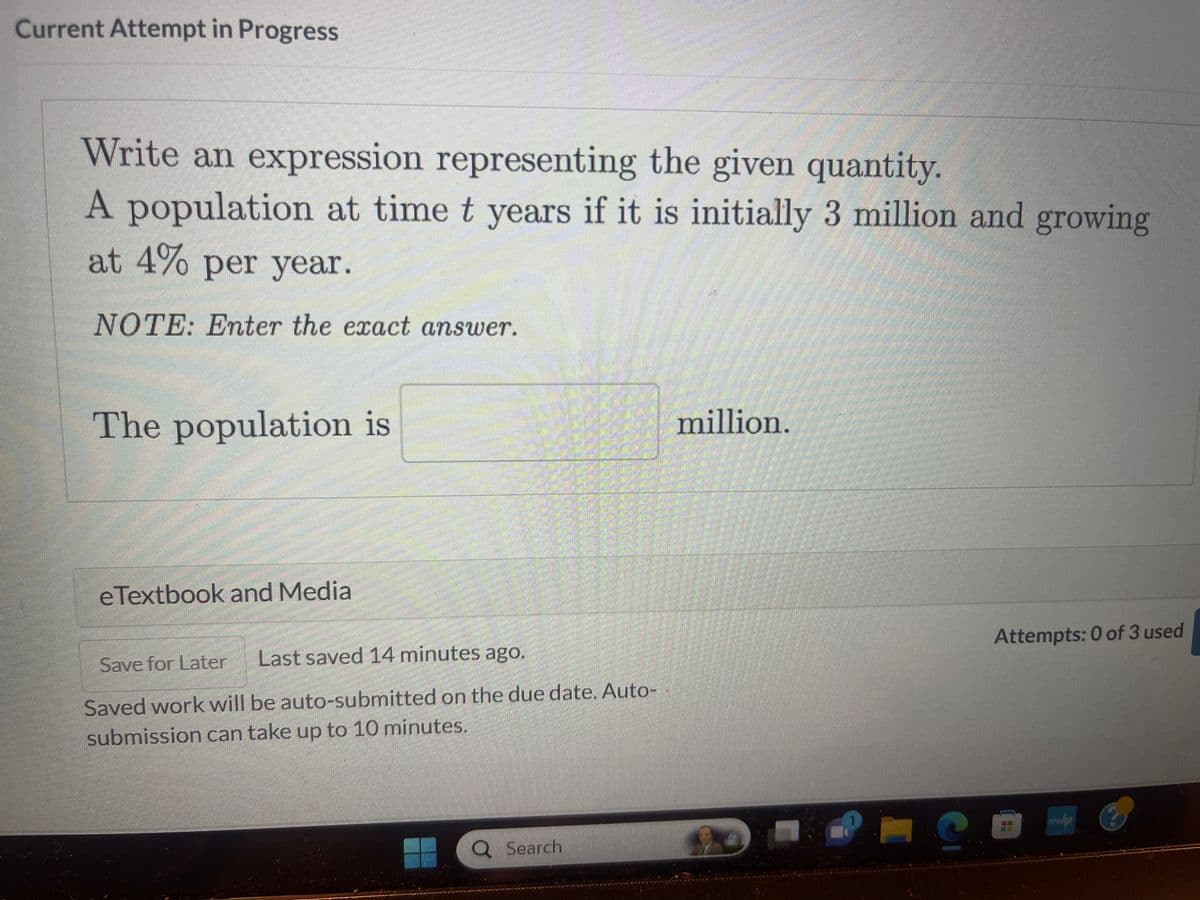 Current Attempt in Progress
Write an expression representing the given quantity.
A population at time t years if it is initially 3 million and growing
at 4% per year.
NOTE: Enter the exact answer.
The population is
eTextbook and Media
Save for Later Last saved 14 minutes ago.
Saved work will be auto-submitted on the due date. Auto-
submission can take up to 10 minutes.
Q Search
million.
S
Attempts: 0 of 3 used
www.