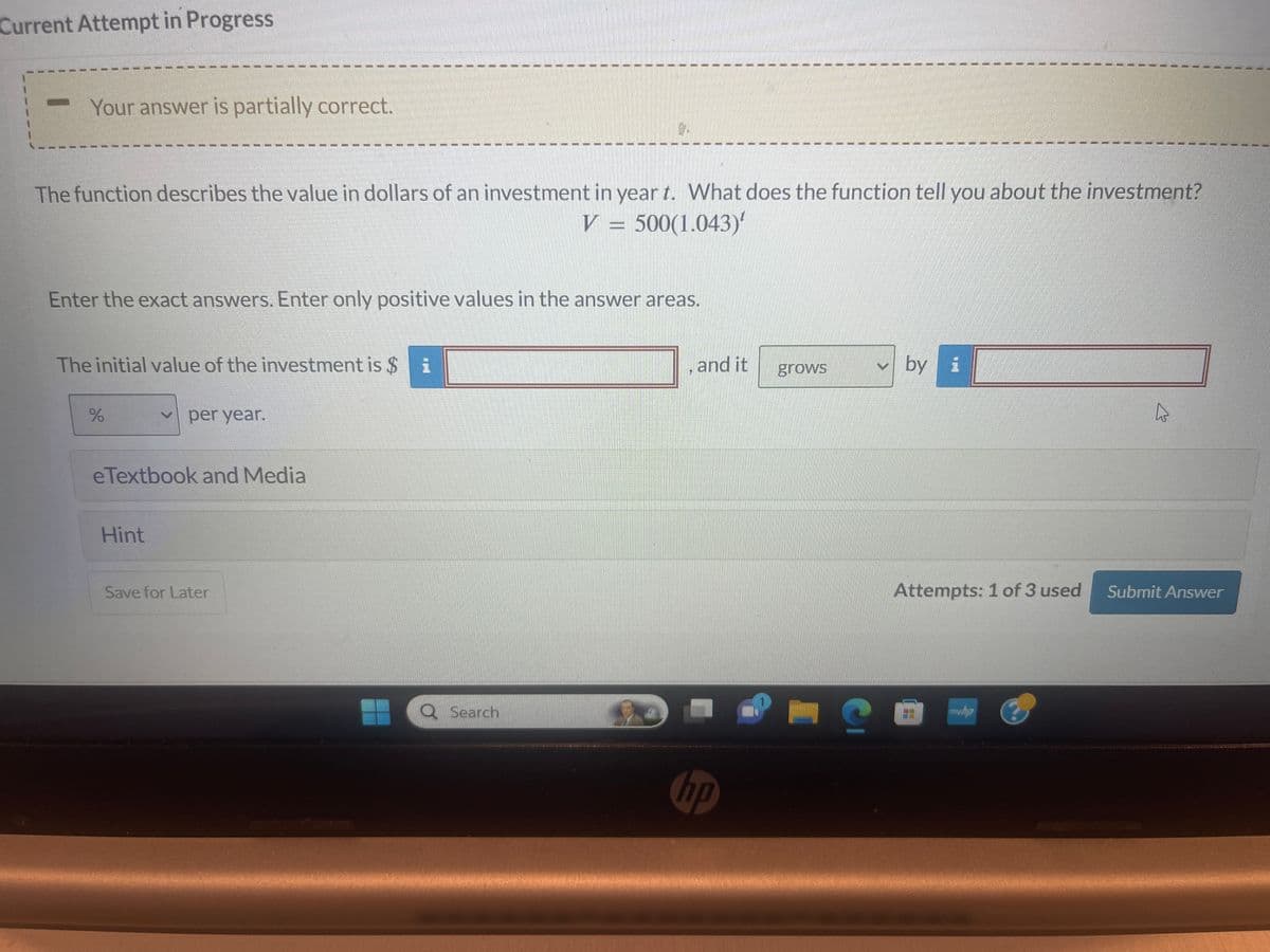 Current Attempt in Progress
Your answer is partially correct.
The function describes the value in dollars of an investment in year t. What does the function tell you about the investment?
V=500(1.043)
Enter the exact answers. Enter only positive values in the answer areas.
The initial value of the investment is $
%
per year.
eTextbook and Media
Hint
T
Save for Later
Search
and it
hp
grows
S
✓by
Attempts: 1 of 3 used
BE
myhp
Submit Answer