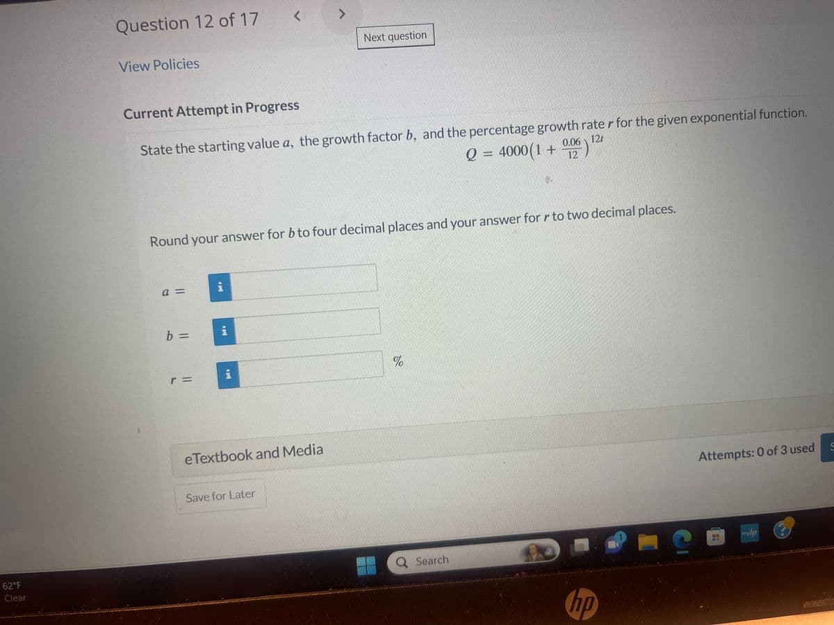 62°F
Clear
Question 12 of 17
View Policies
Current Attempt in Progress
State the starting value a, the growth factor b, and the percentage growth rater for the given exponential function.
Q = 4000(1+ 12
0.06 12
a =
Round your answer for b to four decimal places and your answer for r to two decimal places.
b =
r =
i
A
eTextbook and Media
Next question
Save for Later
%
Search
9
hp
G
Attempts: 0 of 3 used
myhp
C