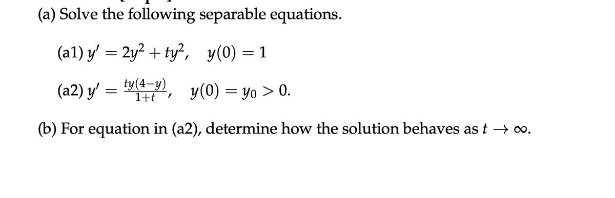 (a) Solve the following separable equations.
(a1) y' = 2y² + ty², y(0) = 1
(a2) y' = ty (4-y), y(0) = yo > 0.
1+t
(b) For equation in (a2), determine how the solution behaves ast → ∞.