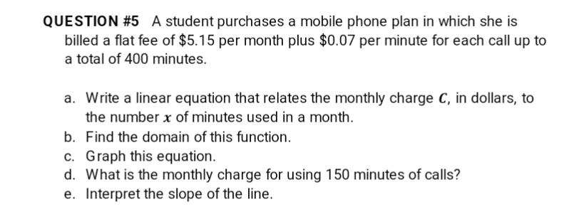 QUESTION #5 A student purchases a mobile phone plan in which she is
billed a flat fee of $5.15 per month plus $0.07 per minute for each call up to
a total of 400 minutes.
a. Write a linear equation that relates the monthly charge C, in dollars, to
the number x of minutes used in a month.
b. Find the domain of this function.
c. Graph this equation.
d. What is the monthly charge for using 150 minutes of calls?
e. Interpret the slope of the line.