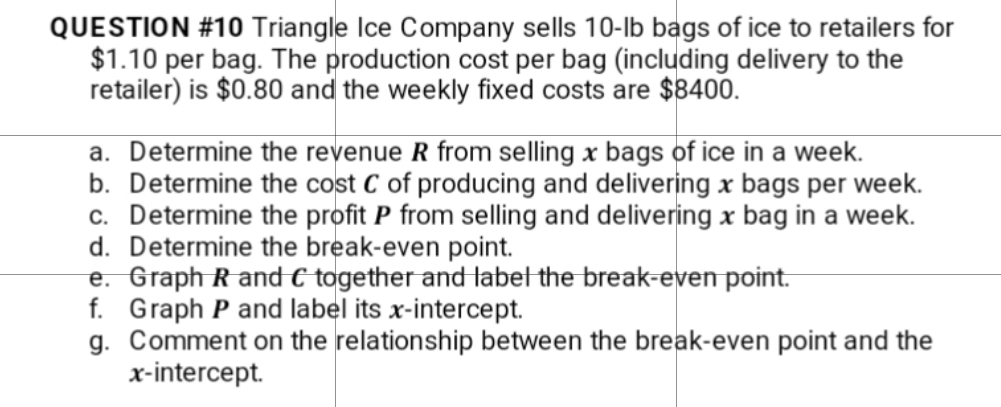 QUESTION #10 Triangle Ice Company sells 10-lb bags of ice to retailers for
$1.10 per bag. The production cost per bag (including delivery to the
retailer) is $0.80 and the weekly fixed costs are $8400.
a. Determine the revenue R from selling x bags of ice in a week.
b. Determine the cost C of producing and delivering x bags per week.
c. Determine the profit P from selling and delivering x bag in a week.
d. Determine the break-even point.
e. Graph R and C together and label the break-even point.
f. Graph P and label its x-intercept.
g. Comment on the relationship between the break-even point and the
x-intercept.