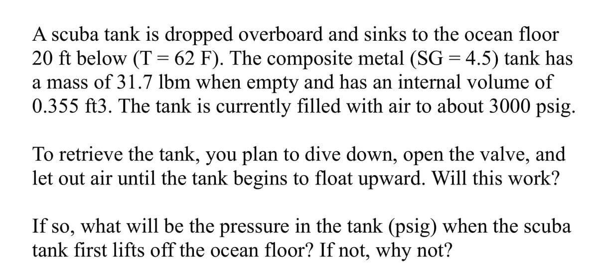 A scuba tank is dropped overboard and sinks to the ocean floor
20 ft below (T = 62 F). The composite metal (SG = 4.5) tank has
a mass of 31.7 lbm when empty and has an internal volume of
0.355 ft3. The tank is currently filled with air to about 3000 psig.
To retrieve the tank, you plan to dive down, open the valve, and
let out air until the tank begins to float upward. Will this work?
If so, what will be the pressure in the tank (psig) when the scuba
tank first lifts off the ocean floor? If not, why not?