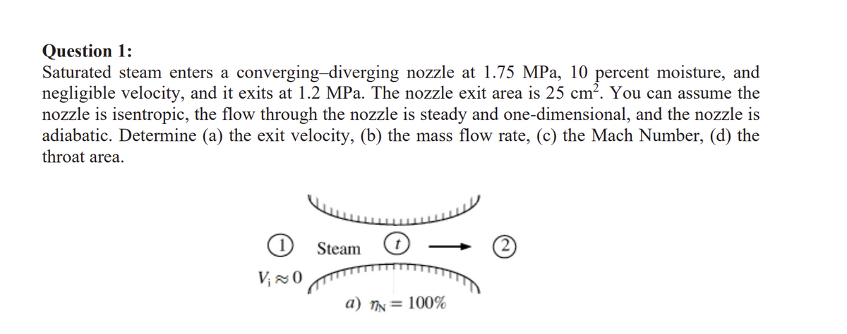 Question 1:
Saturated steam enters a converging-diverging nozzle at 1.75 MPa, 10 percent moisture, and
negligible velocity, and it exits at 1.2 MPa. The nozzle exit area is 25 cm². You can assume the
nozzle is isentropic, the flow through the nozzle is steady and one-dimensional, and the nozzle is
adiabatic. Determine (a) the exit velocity, (b) the mass flow rate, (c) the Mach Number, (d) the
throat area.
1 Steam
V₁ ≈ 0
a) nN =
100%