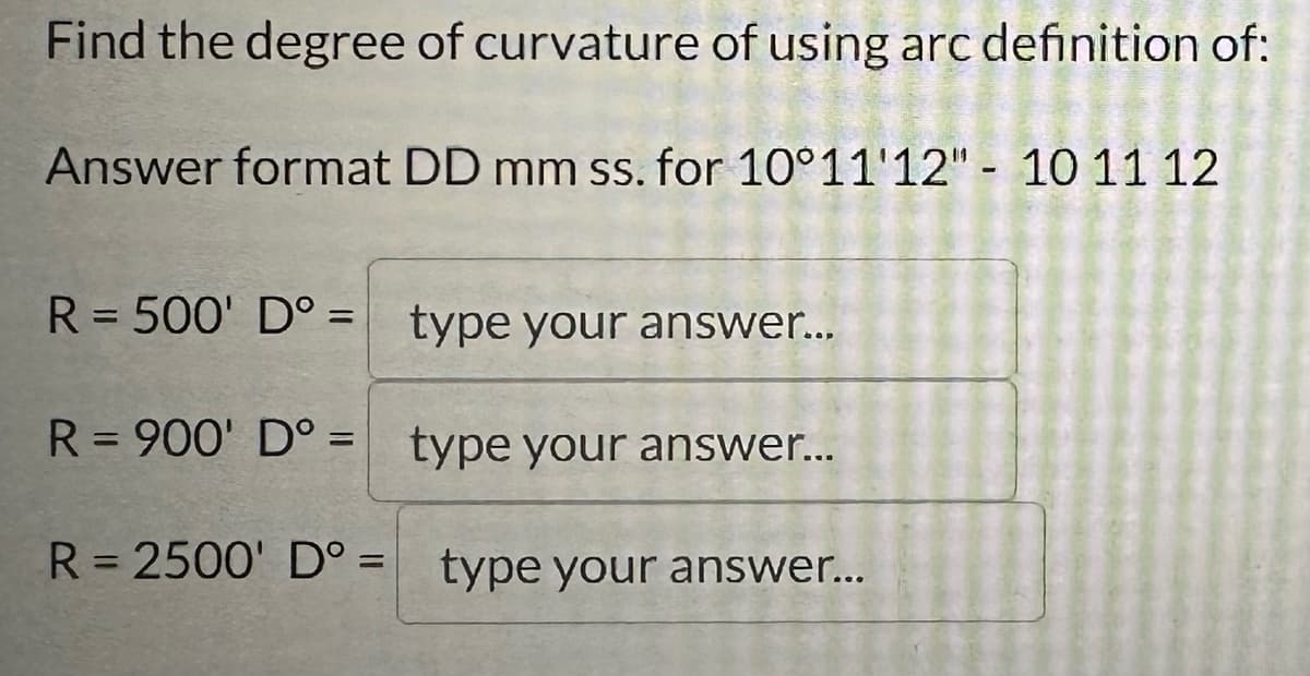 Find the degree of curvature of using arc definition of:
Answer format DD mm ss. for 10°11'12" - 10 11 12
type your answer...
R = 900' Dº =
type your answer...
R = 2500' Dº = type your answer...
R = 500' Dº =