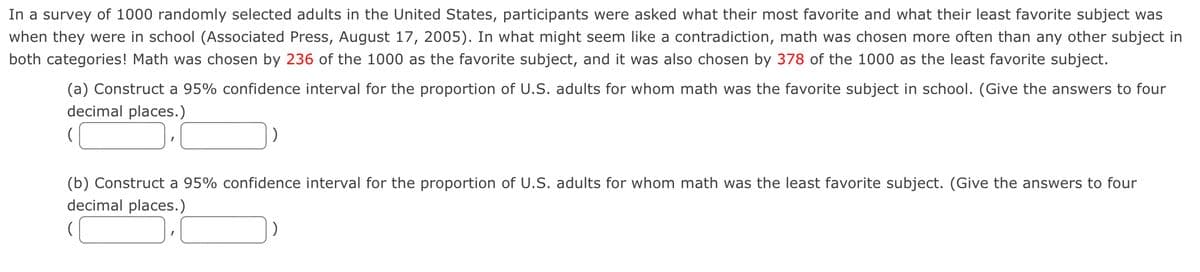 In a survey of 1000 randomly selected adults in the United States, participants were asked what their most favorite and what their least favorite subject was
when they were in school (Associated Press, August 17, 2005). In what might seem like a contradiction, math was chosen more often than any other subject in
both categories! Math was chosen by 236 of the 1000 as the favorite subject, and it was also chosen by 378 of the 1000 as the least favorite subject.
(a) Construct a 95% confidence interval for the proportion of U.S. adults for whom math was the favorite subject in school. (Give the answers to four
decimal places.)
(b) Construct a 95% confidence interval for the proportion of U.S. adults for whom math was the least favorite subject. (Give the answers to four
decimal places.)