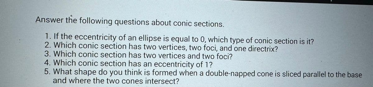 Answer the following questions about conic sections.
1. If the eccentricity of an ellipse is equal to 0, which type of conic section is it?
2. Which conic section has two vertices, two foci, and one directrix?
3. Which conic section has two vertices and two foci?
4. Which conic section has an eccentricity of 1?
5. What shape do you think is formed when a double-napped cone is sliced parallel to the base
and where the two cones intersect?