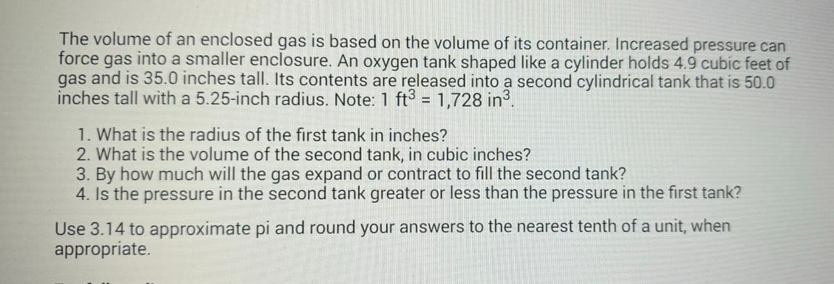 The volume of an enclosed gas is based on the volume of its container. Increased pressure can
force gas into a smaller enclosure. An oxygen tank shaped like a cylinder holds 4.9 cubic feet of
gas and is 35.0 inches tall. Its contents are released into a second cylindrical tank that is 50.0
inches tall with a 5.25-inch radius. Note: 1 ft3 = 1,728 in³.
1. What is the radius of the first tank in inches?
2. What is the volume of the second tank, in cubic inches?
3. By how much will the gas expand or contract to fill the second tank?
4. Is the pressure in the second tank greater or less than the pressure in the first tank?
Use 3.14 to approximate pi and round your answers to the nearest tenth of a unit, when
appropriate.