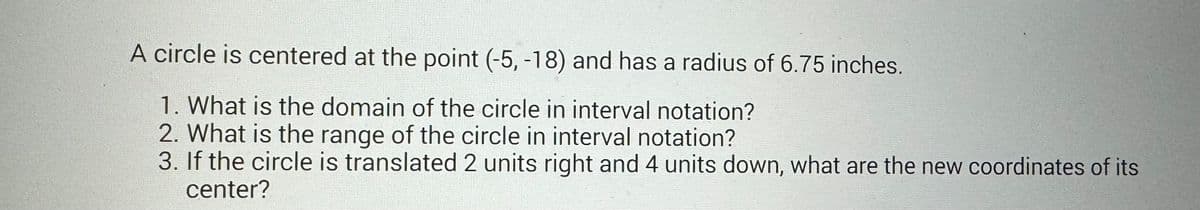 A circle is centered at the point (-5, -18) and has a radius of 6.75 inches.
1. What is the domain of the circle in interval notation?
2. What is the range of the circle in interval notation?
3. If the circle is translated 2 units right and 4 units down, what are the new coordinates of its
center?