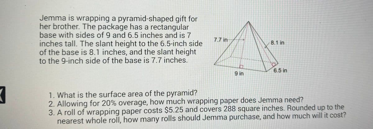 Jemma is wrapping a pyramid-shaped gift for
her brother. The package has a rectangular
base with sides of 9 and 6.5 inches and is 7
inches tall. The slant height to the 6.5-inch side
of the base is 8.1 inches, and the slant height
to the 9-inch side of the base is 7.7 inches.
7.7 in
8.1 in
6.5 in
9 in
1. What is the surface area of the pyramid?
2. Allowing for 20% overage, how much wrapping paper does Jemma need?
3. A roll of wrapping paper costs $5.25 and covers 288 square inches. Rounded up to the
nearest whole roll, how many rolls should Jemma purchase, and how much will it cost?