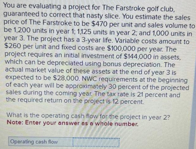 You are evaluating a project for The Farstroke golf club,
guaranteed to correct that nasty slice. You estimate the sales
price of The Farstroke to be $470 per unit and sales volume to
be 1,200 units in year 1; 1,125 units in year 2; and 1,000 units in
year 3. The project has a 3-year life. Variable costs amount to
$260 per unit and fixed costs are $100,000 per year. The
project requires an initial investment of $144,000 in assets,
which can be depreciated using bonus depreciation. The
actual market value of these assets at the end of year 3 is
expected to be $28,000. NWC requirements at the beginning
of each year will be approximately 30 percent of the projected
sales during the coming year. The tax rate is 21 percent and
the required return on the project is 12 percent.
What is the operating cash flow for the project in year 2?
Note: Enter your answer as a whole number.
Operating cash flow
M