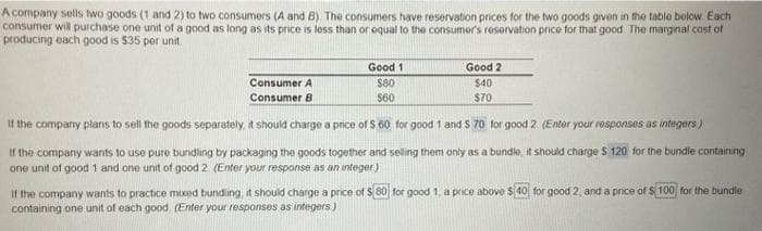 A company sells two goods (1 and 2) to two consumers (A and B). The consumers have reservation prices for the two goods given in the table below. Each
consumer will purchase one unit of a good as long as its price is less than or equal to the consumer's reservation price for that good. The marginal cost of
producing each good is $35 per unit.
Consumer A
Consumer B
Good 1
$80
$60
Good 2
$40
$70
If the company plans to sell the goods separately, it should charge a price of $ 60 for good 1 and 5 70 for good 2. (Enter your responses as integers)
If the company wants to use pure bundling by packaging the goods together and selling them only as a bundle, it should charge $ 120 for the bundle containing
one unit of good 1 and one unit of good 2. (Enter your response as an integer)
If the company wants to practice mixed bundling, it should charge a price of $ 80 for good 1, a price above $40 for good 2, and a price of $ 100 for the bundle
containing one unit of each good (Enter your responses as integers)