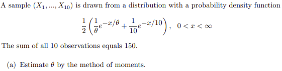 A sample (X1,., X10) is drawn from a distribution with a probability density function
1
0 < x < 0
10
The sum of all 10 observations equals 150.
(a) Estimate 0 by the method of moments.
