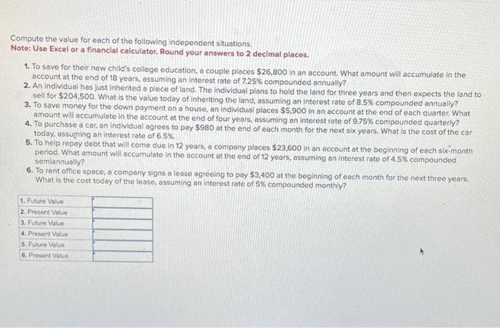 Compute the value for each of the following independent situations.
Note: Use Excel or a financial calculator. Round your answers to 2 decimal places.
1. To save for their new child's college education, a couple places $26,800 in an account. What amount will accumulate in the
account at the end of 18 years, assuming an interest rate of 7.25% compounded annually?
2. An individual has just inherited a piece of land. The individual plans to hold the land for three years and then expects the land to
sell for $204,500. What is the value today of inheriting the land, assuming an interest rate of 8.5% compounded annually?
3. To save money for the down payment on a house, an individual places $5,900 in an account at the end of each quarter. What
amount will accumulate in the account at the end of four years, assuming an interest rate of 9.75% compounded quarterly?
4. To purchase a car, an individual agrees to pay $980 at the end of each month for the next six years. What is the cost of the car
today, assuming an interest rate of 6.5%.
5. To help repay debt that will come due in 12 years, a company places $23,600 in an account at the beginning of each six-month
period. What amount will accumulate in the account at the end of 12 years, assuming an interest rate of 4.5% compounded
semiannually?
6. To rent office space, a company signs a lease agreeing to pay $3,400 at the beginning of each month for the next three years.
What is the cost today of the lease, assuming an interest rate of 5% compounded monthly?
1. Future Value
2. Present Value
3. Future Value
4. Present Value
5. Future Value
6. Present Value