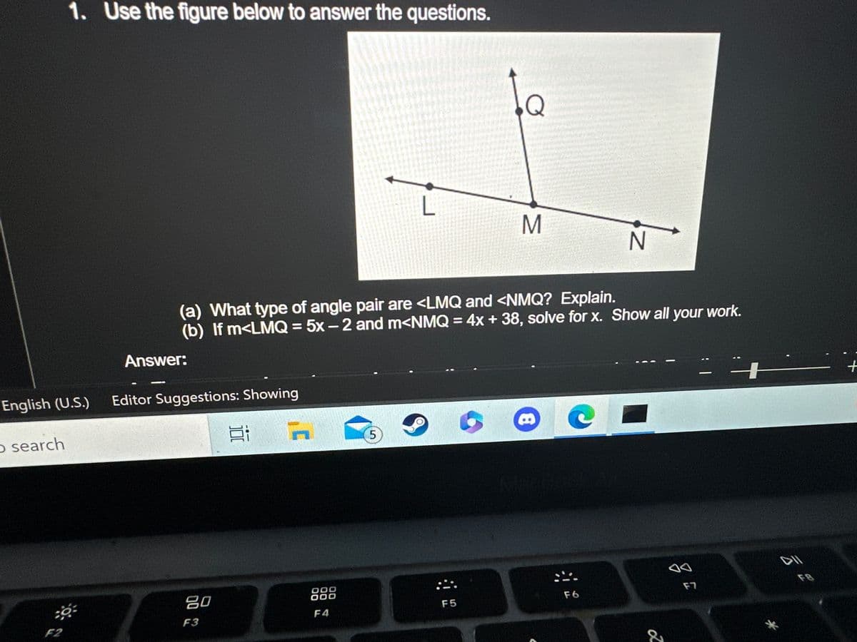 English (U.S.)
o search
1. Use the figure below to answer the questions.
F2
Answer:
Editor Suggestions: Showing
7
(a) What type of angle pair are <LMQ and <NMQ? Explain.
(b) If m<LMQ = 5x-2 and m<NMQ = 4x + 38, solve for x. Show all your work.
80
F3
100
n
DOO
OOO
F4
5
Q
F5
M
- C
N
F6
&
F7
|
*
ہے گی
+