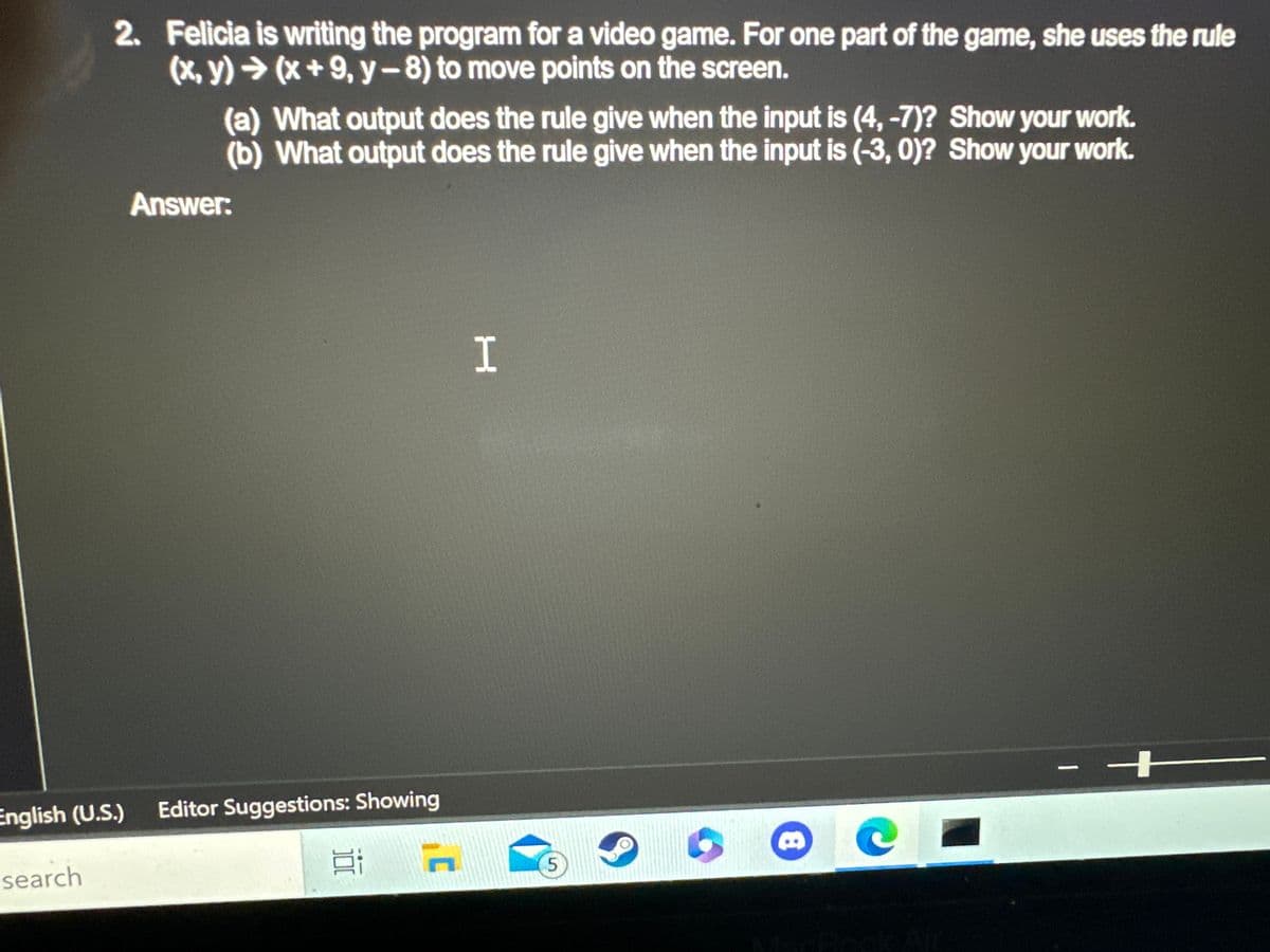 2. Felicia is writing the program for a video game. For one part of the game, she uses the rule
(x,y) → (x+9, y-8) to move points on the screen.
search
(a) What output does the rule give when the input is (4, -7)? Show your work.
(b) What output does the rule give when the input is (-3, 0)? Show your work.
Answer:
English (U.S.) Editor Suggestions: Showing
C
H
5
8
- H
1