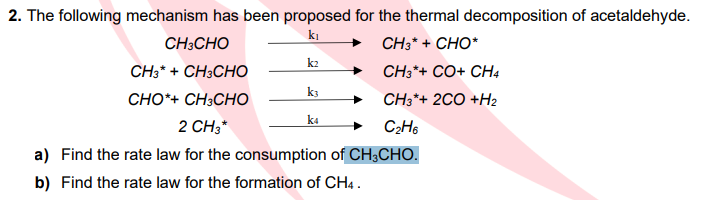 2. The following mechanism has been proposed for the thermal decomposition of acetaldehyde.
CH3CHO
kı
CH3* + CHO*
k2
CH3*+ CH3CHO
CH3*+ CO+ CH4
k3
CHO*+ CH3CHO
CH3*+ 2CO +H2
k4
2 CH3*
C2H6
a) Find the rate law for the consumption of CH3CHO.
b) Find the rate law for the formation of CH4.