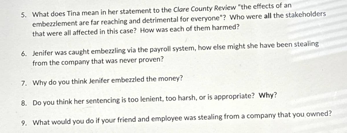 5. What does Tina mean in her statement to the Clare County Review "the effects of an
embezzlement are far reaching and detrimental for everyone"? Who were all the stakeholders
that were all affected in this case? How was each of them harmed?
6. Jenifer was caught embezzling via the payroll system, how else might she have been stealing
from the company that was never proven?
7. Why do you think Jenifer embezzled the money?
8. Do you think her sentencing is too lenient, too harsh, or is appropriate? Why?
9. What would you do if your friend and employee was stealing from a company that you owned?