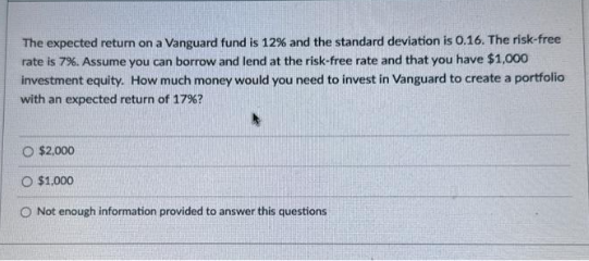 The expected return on a Vanguard fund is 12% and the standard deviation is 0.16. The risk-free
rate is 7%. Assume you can borrow and lend at the risk-free rate and that you have $1,000
investment equity. How much money would you need to invest in Vanguard to create a portfolio
with an expected return of 17%?
O $2,000
O $1,000
O Not enough information provided to answer this questions