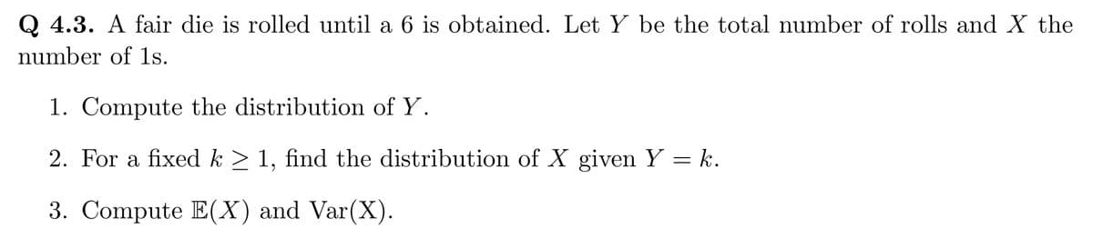 Q 4.3. A fair die is rolled until a 6 is obtained. Let Y be the total number of rolls and X the
number of 1s.
1. Compute the distribution of Y.
2. For a fixed k ≥ 1, find the distribution of X given Y = k.
3. Compute E(X) and Var(X).