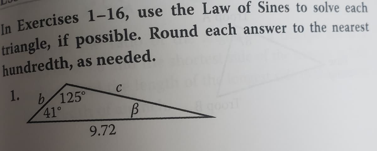In Exercises 1-16, use the Law of Sines to solve each
triangle, if possible. Round each answer to the nearest
hundredth, as needed.
1.
b 125°
41°
C
9.72
B