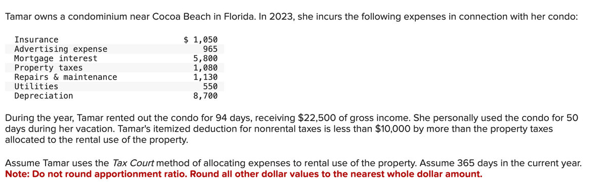 Tamar owns a condominium near Cocoa Beach in Florida. In 2023, she incurs the following expenses in connection with her condo:
Insurance
Advertising expense
Mortgage interest
Property taxes
Repairs & maintenance
Utilities
Depreciation
$ 1,050
965
5,800
1,080
1,130
550
8,700
During the year, Tamar rented out the condo for 94 days, receiving $22,500 of gross income. She personally used the condo for 50
days during her vacation. Tamar's itemized deduction for nonrental taxes is less than $10,000 by more than the property taxes
allocated to the rental use of the property.
Assume Tamar uses the Tax Court method of allocating expenses to rental use of the property. Assume 365 days in the current year.
Note: Do not round apportionment ratio. Round all other dollar values to the nearest whole dollar amount.